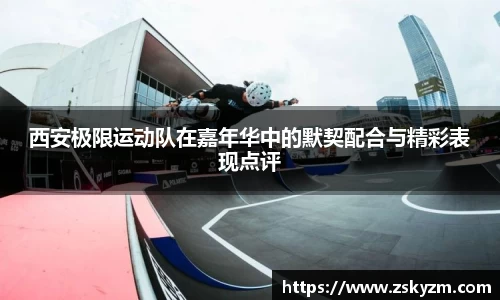 西安极限运动队在嘉年华中的默契配合与精彩表现点评